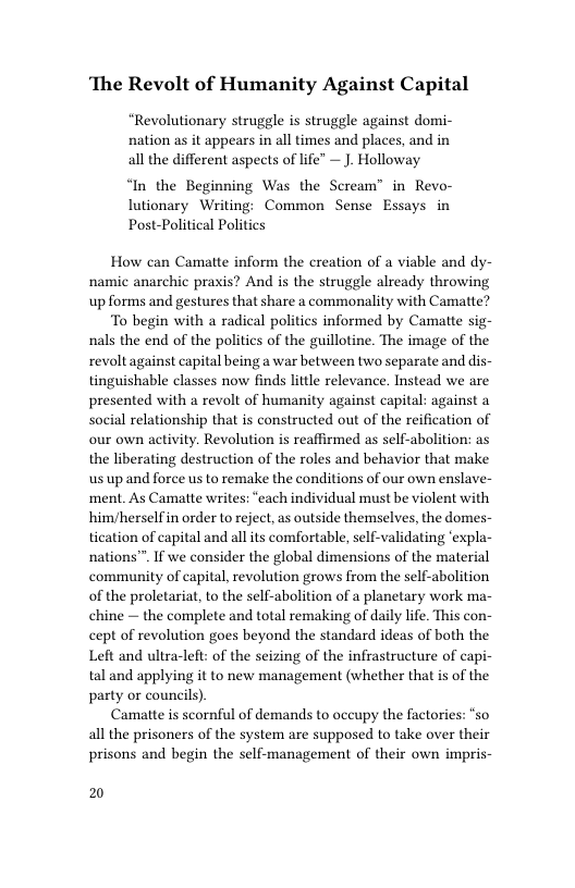 ‘The Revolt of Humanity Against Capital  “Revolutionary struggle is struggle against domi- nation as it appears in all times and places, and in all the different aspects of life” — J. Holloway  “In the Beginning Was the Scream” in Revo- lutionary Writing: Common Sense Essays in Post-Political Politics  How can Camatte inform the creation of a viable and dy- namic anarchic praxis? And is the struggle already throwing up forms and gestures that share a commonality with Camatte?  To begin with a radical politics informed by Camatte sig- nals the end of the politics of the guillotine. The image of the revoltagainst capital being a war between two separate and dis- tinguishable classes now finds little relevance. Instead we are presented with a revolt of humanity against capital: against a social relationship that is constructed out of the reification of our own activity. Revolution is reaffirmed as self-abolition: as the liberating destruction of the roles and behavior that make s up and force us to remake the conditions of our own enslave- ment. As Camatte writes: “each individual must be violent with him/herself in order to reject, as outside themselves, the domes- tication of capital and allits comfortable, self-validating ‘expla- nations”™. If we consider the global dimensions of the material community of capital, revolution grows from the self-abolition of the proletariat, to the self-abolition of a planetary work ma- chine — the complete and total remaking of daily life. This con- cept of revolution goes beyond the standard ideas of both the Left and ultra-left: of the seizing of the infrastructure of capi- tal and applying it to new management (whether that is of the party or councils).  Camatte is scornful of demands to occupy the factories: “so all the prisoners of the system are supposed to take over their prisons and begin the self-management of their own impris-  2 